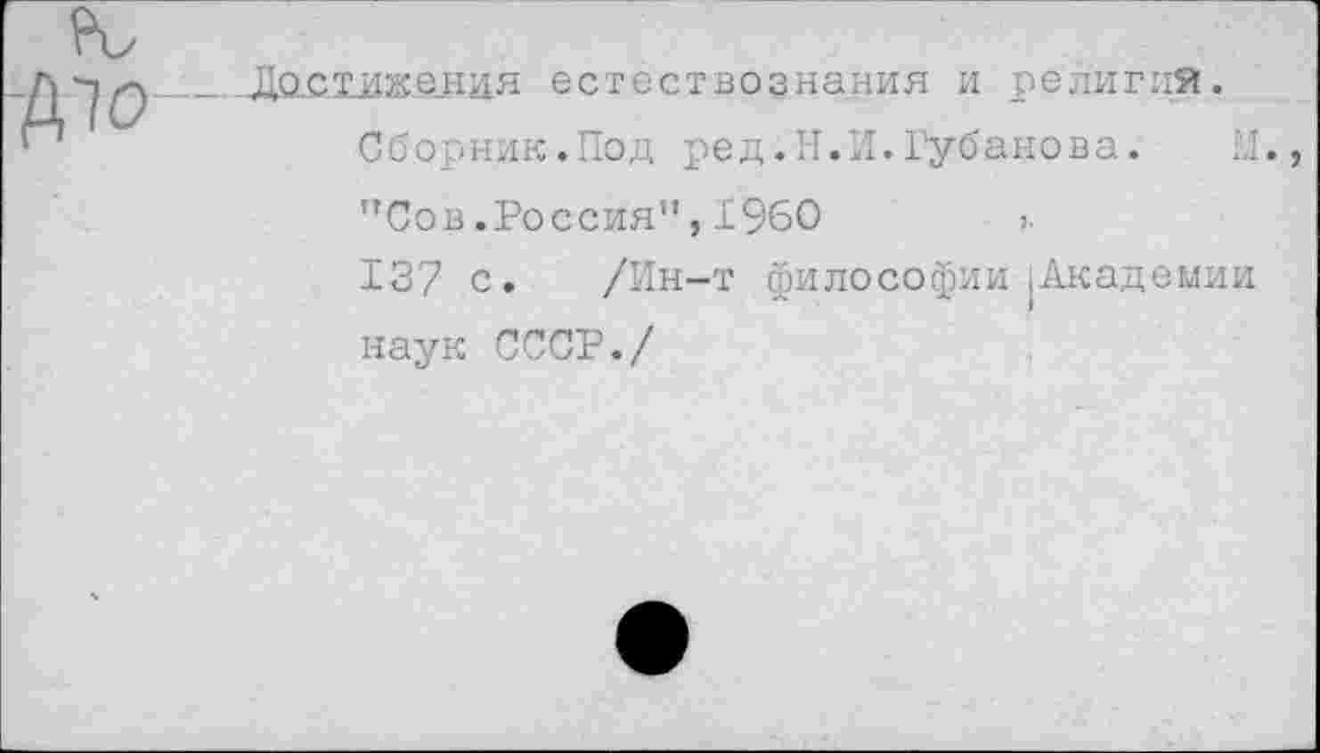 ﻿^0-
Достижения естествознания и религий
Сборник.Под ред.Н.И.Губанова.
”Сов .Россия", 1960	>■
137 с. /Ин-т философии .Академии наук СССР./